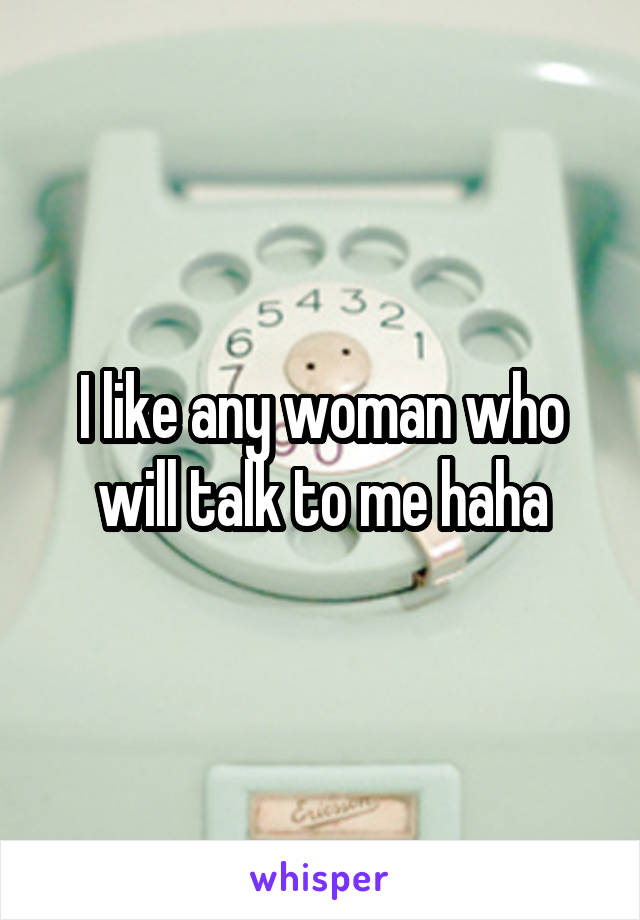 I like any woman who will talk to me haha