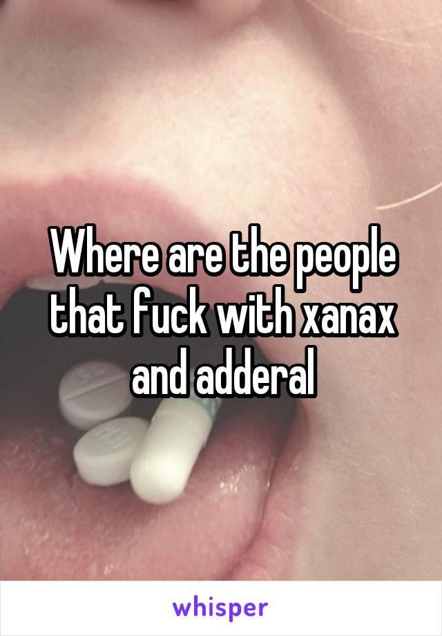 Where are the people that fuck with xanax and adderal