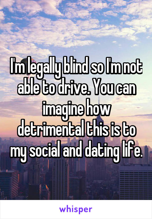 I'm legally blind so I'm not able to drive. You can imagine how detrimental this is to my social and dating life.