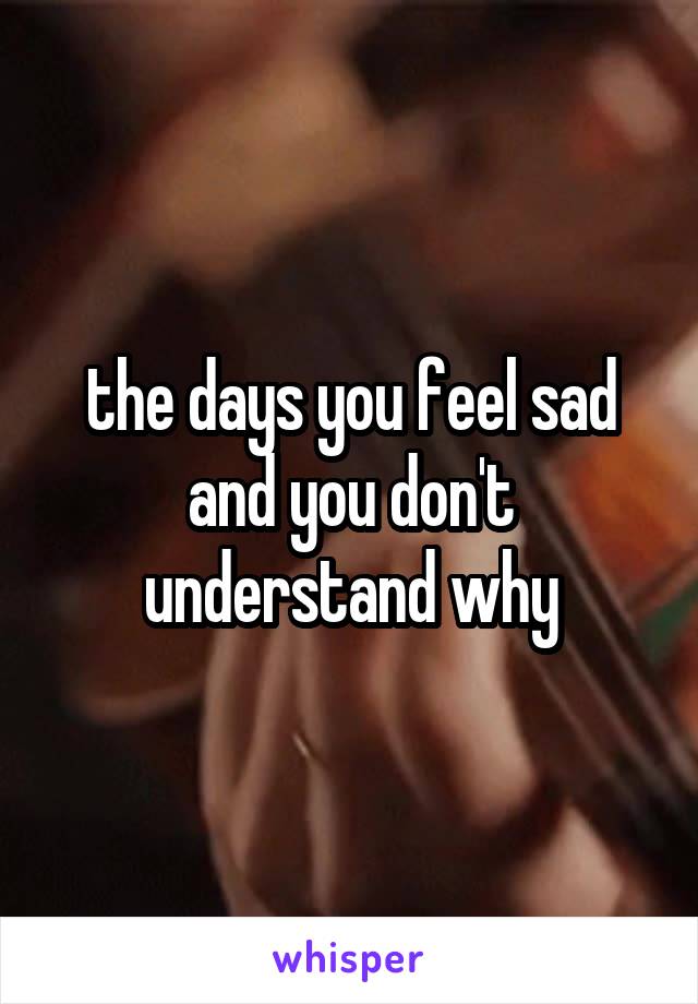 the days you feel sad and you don't understand why