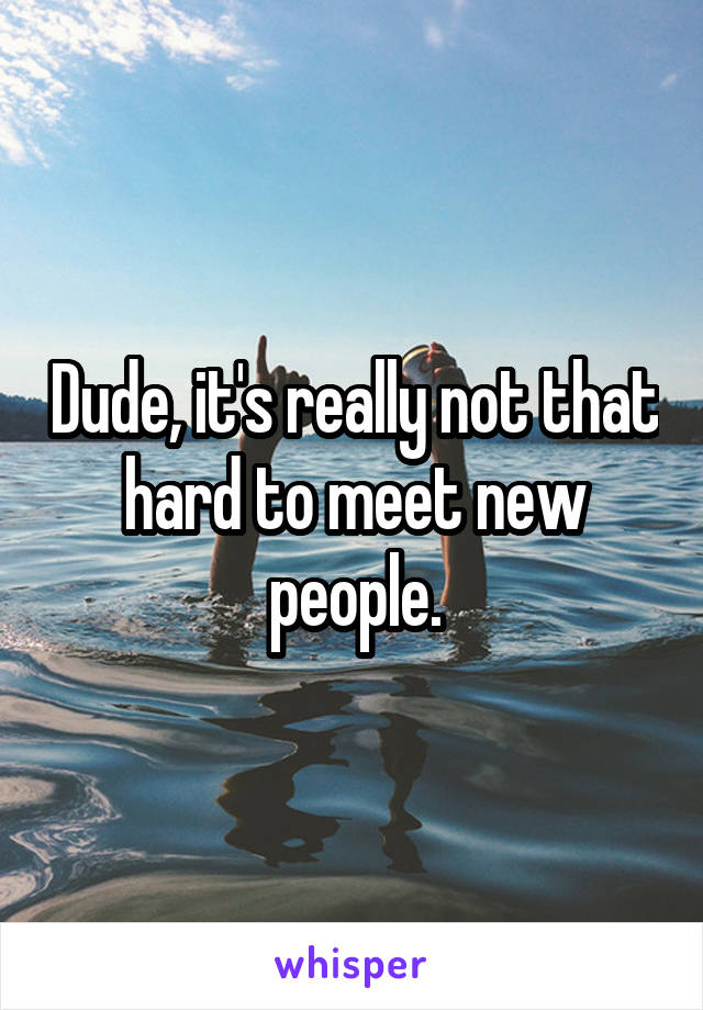 Dude, it's really not that hard to meet new people.