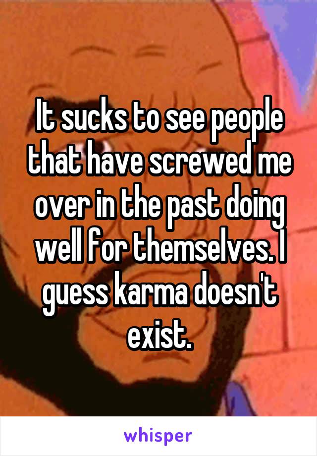 It sucks to see people that have screwed me over in the past doing well for themselves. I guess karma doesn't exist.