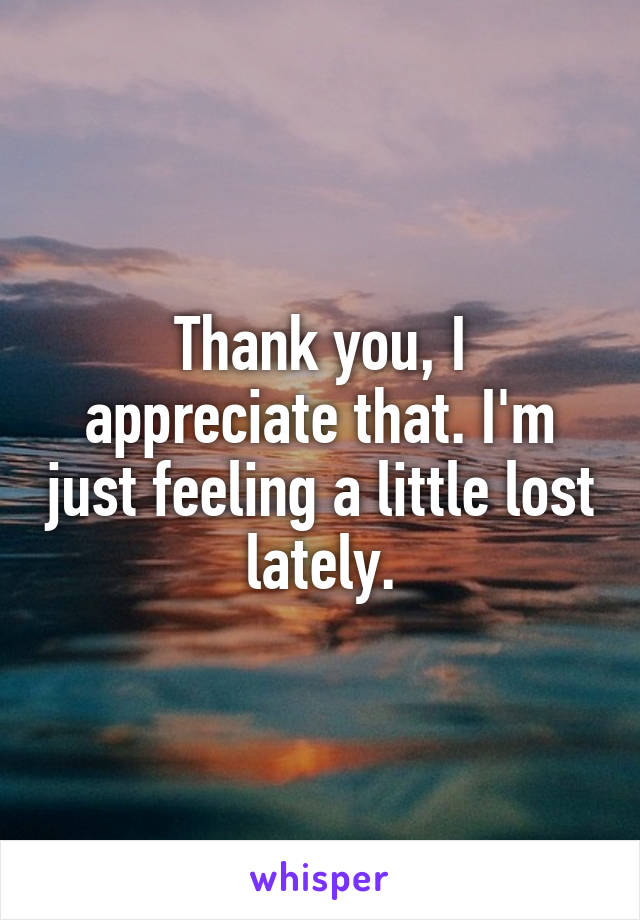 Thank you, I appreciate that. I'm just feeling a little lost lately.