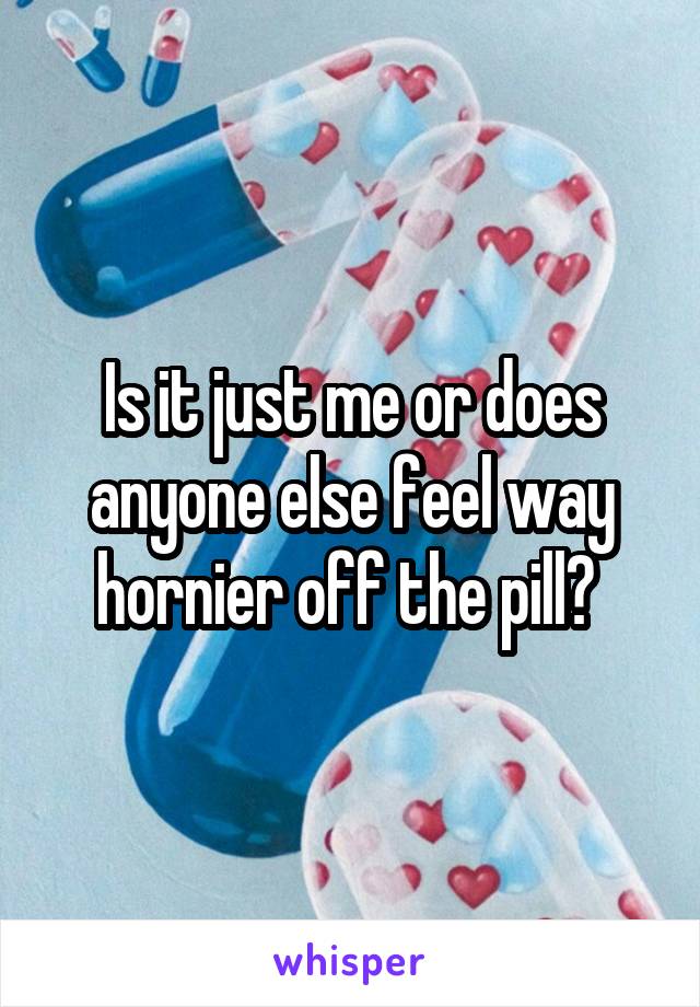 Is it just me or does anyone else feel way hornier off the pill? 