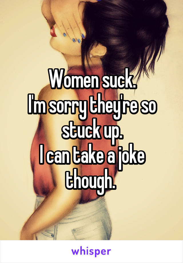 Women suck.
I'm sorry they're so stuck up.
I can take a joke though. 