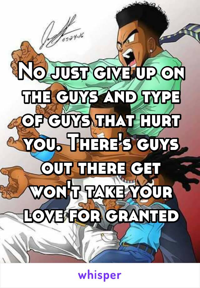 No just give up on the guys and type of guys that hurt you. There's guys out there get won't take your love for granted
