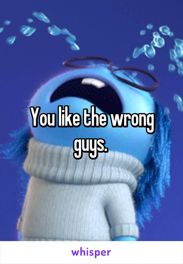 You like the wrong guys. 