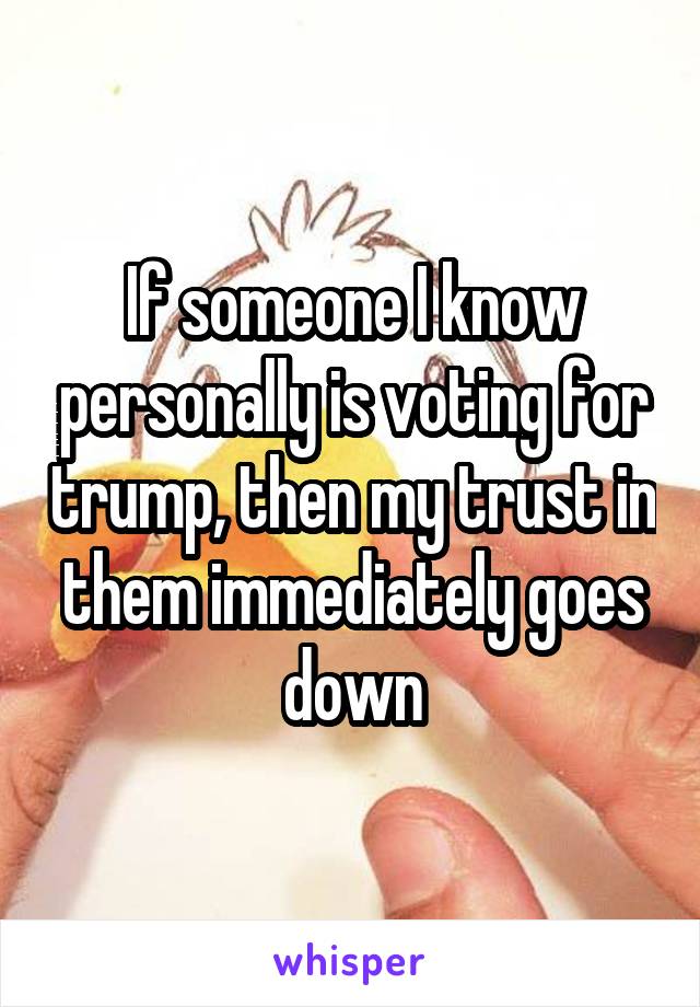 If someone I know personally is voting for trump, then my trust in them immediately goes down