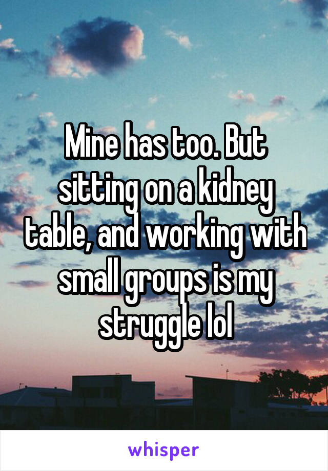 Mine has too. But sitting on a kidney table, and working with small groups is my struggle lol