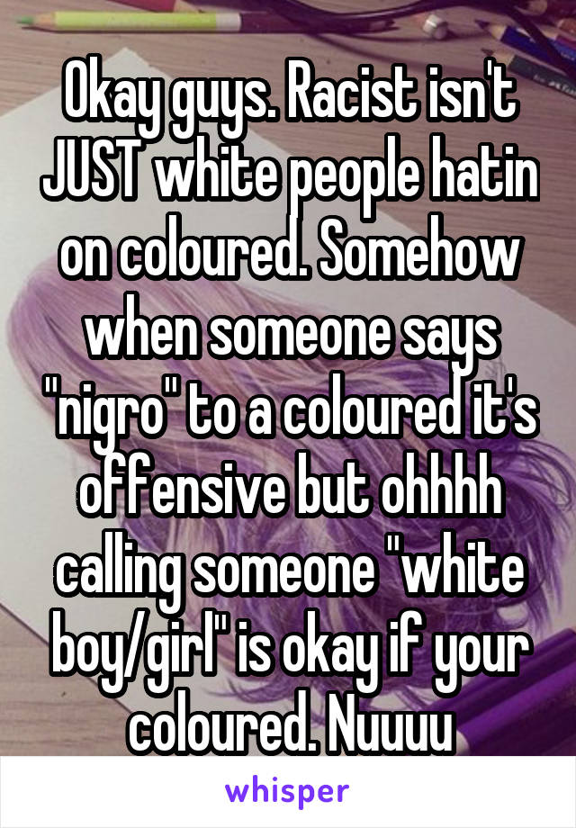 Okay guys. Racist isn't JUST white people hatin on coloured. Somehow when someone says "nigro" to a coloured it's offensive but ohhhh calling someone "white boy/girl" is okay if your coloured. Nuuuu