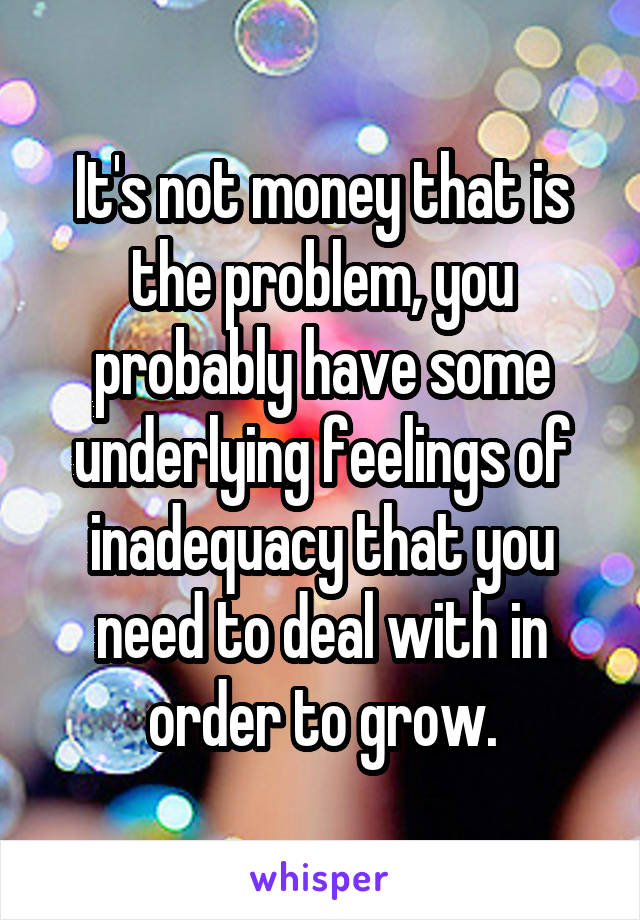 It's not money that is the problem, you probably have some underlying feelings of inadequacy that you need to deal with in order to grow.
