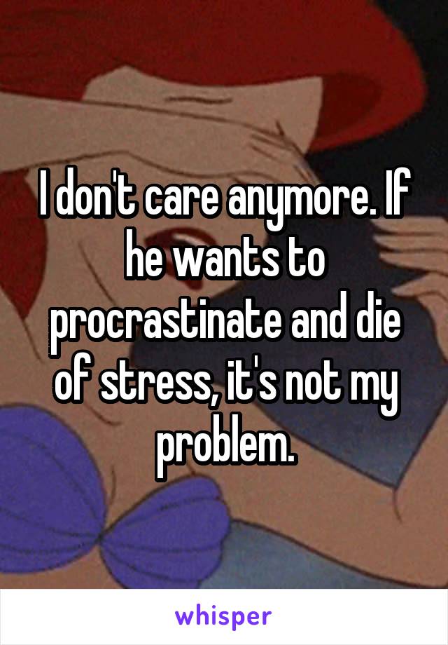 I don't care anymore. If he wants to procrastinate and die of stress, it's not my problem.