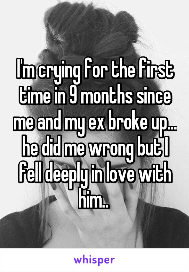 I'm crying for the first time in 9 months since me and my ex broke up... he did me wrong but I fell deeply in love with him.. 