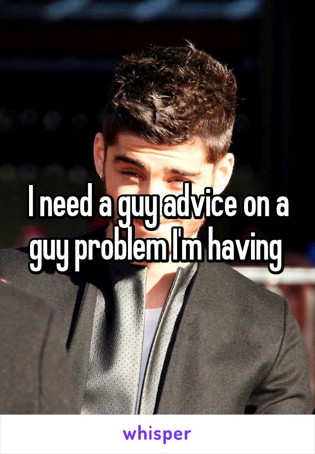 I need a guy advice on a guy problem I'm having 