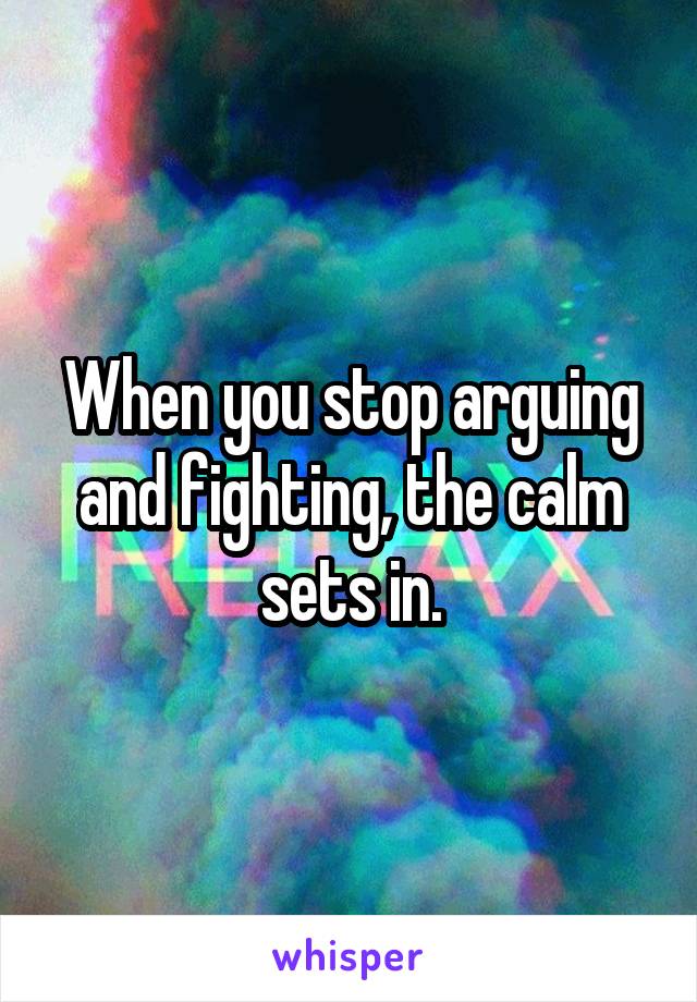 When you stop arguing and fighting, the calm sets in.