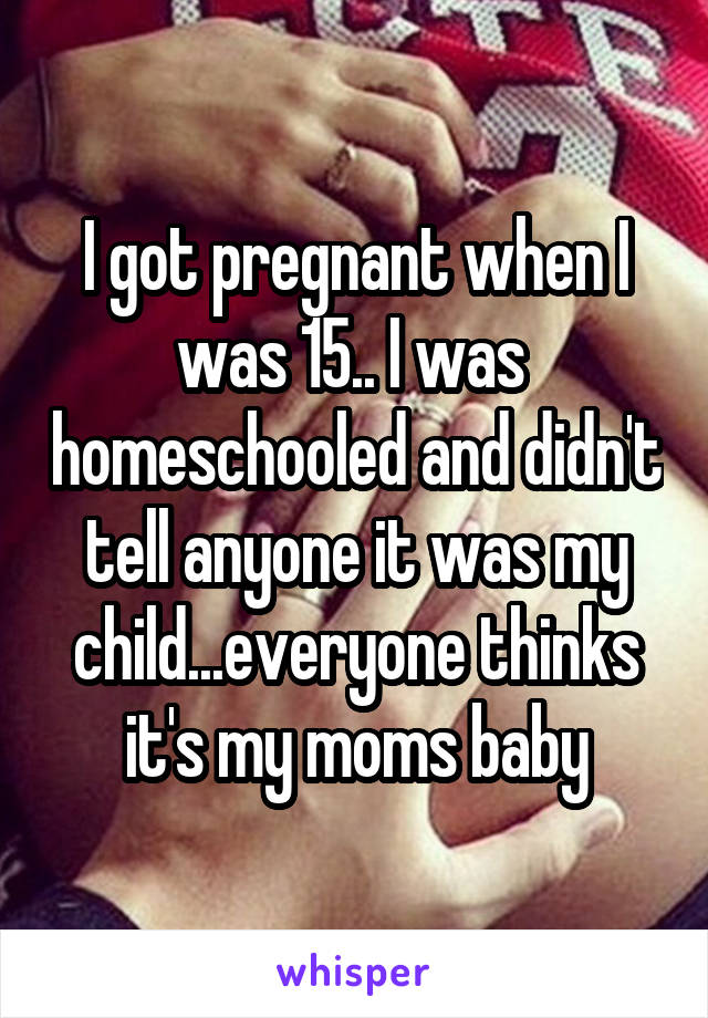 I got pregnant when I was 15.. I was  homeschooled and didn't tell anyone it was my child...everyone thinks it's my moms baby