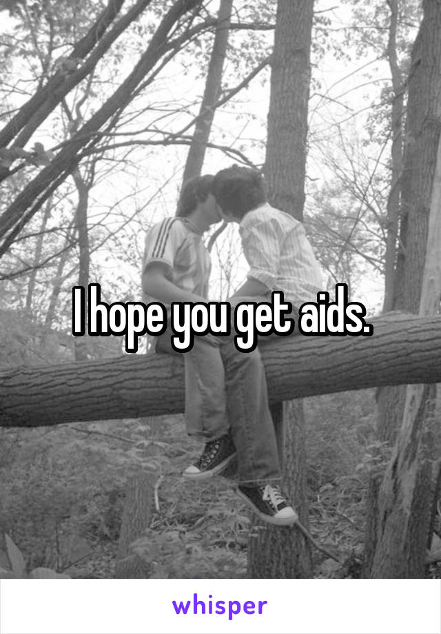 I hope you get aids.