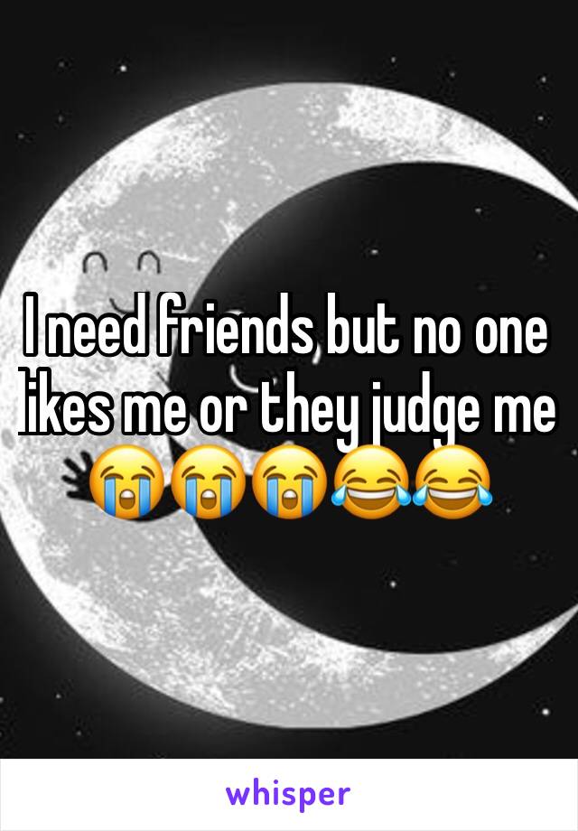 I need friends but no one likes me or they judge me 😭😭😭😂😂