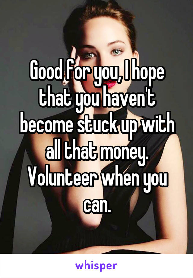Good for you, I hope that you haven't become stuck up with all that money. Volunteer when you can.
