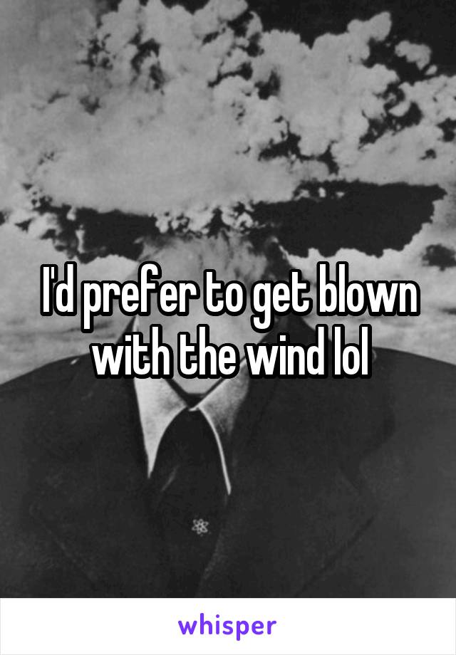 I'd prefer to get blown with the wind lol