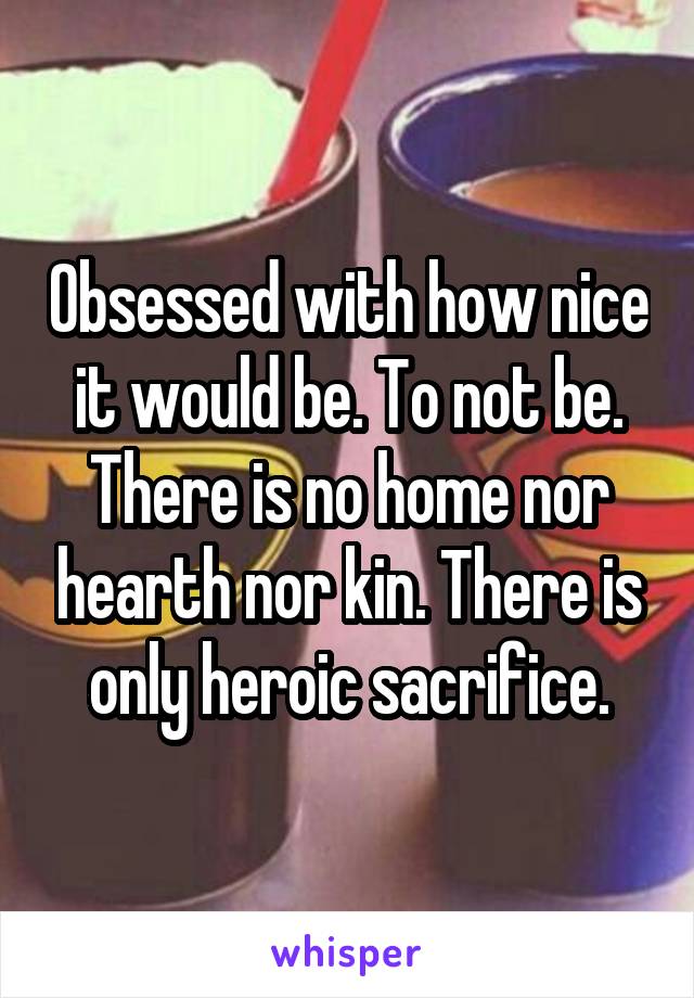 Obsessed with how nice it would be. To not be. There is no home nor hearth nor kin. There is only heroic sacrifice.