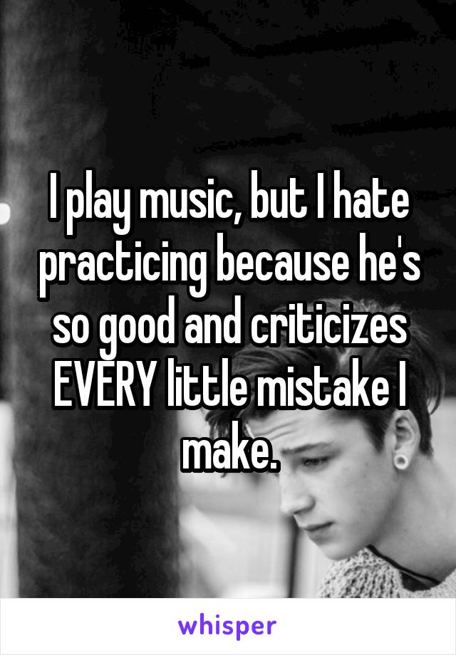 I play music, but I hate practicing because he's so good and criticizes EVERY little mistake I make.