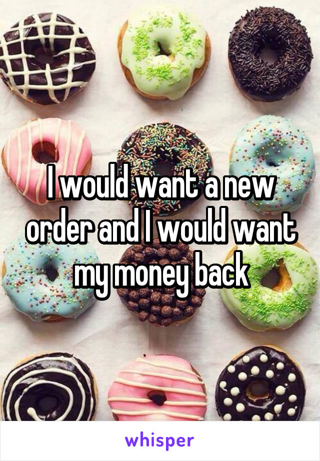 I would want a new order and I would want my money back