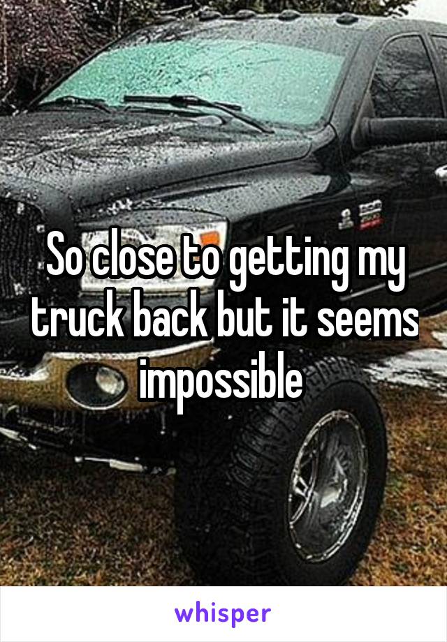So close to getting my truck back but it seems impossible 