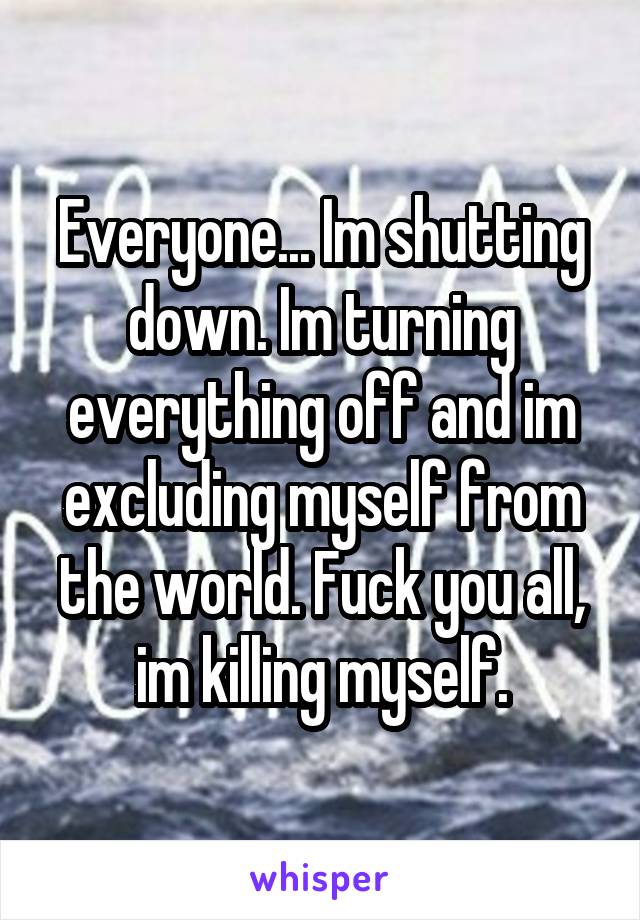 Everyone... Im shutting down. Im turning everything off and im excluding myself from the world. Fuck you all, im killing myself.