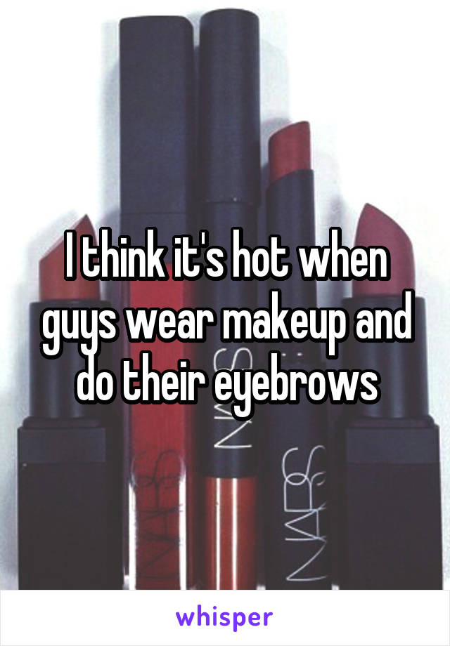 I think it's hot when guys wear makeup and do their eyebrows