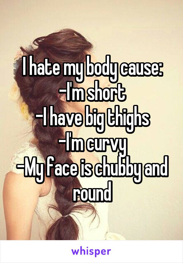 I hate my body cause:
-I'm short
-I have big thighs
-I'm curvy
-My face is chubby and round
