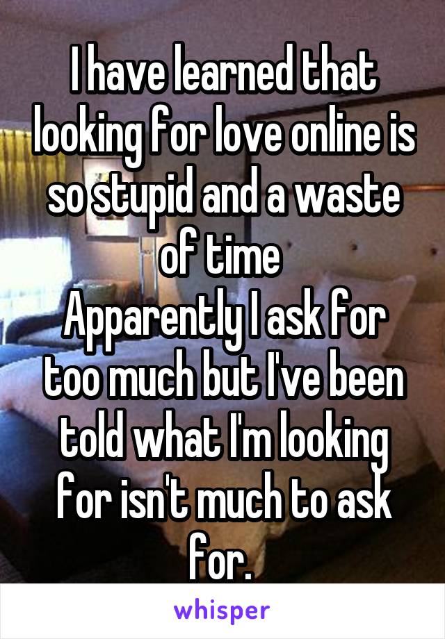 I have learned that looking for love online is so stupid and a waste of time 
Apparently I ask for too much but I've been told what I'm looking for isn't much to ask for. 