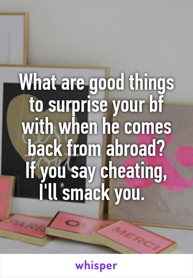 What are good things to surprise your bf with when he comes back from abroad?
If you say cheating, I'll smack you.  