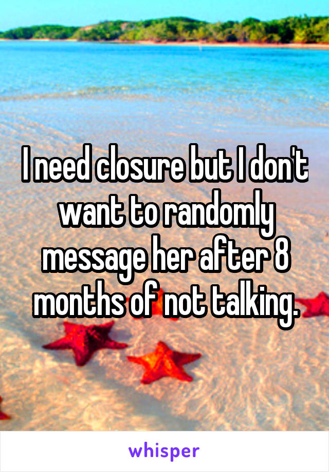 I need closure but I don't want to randomly message her after 8 months of not talking.