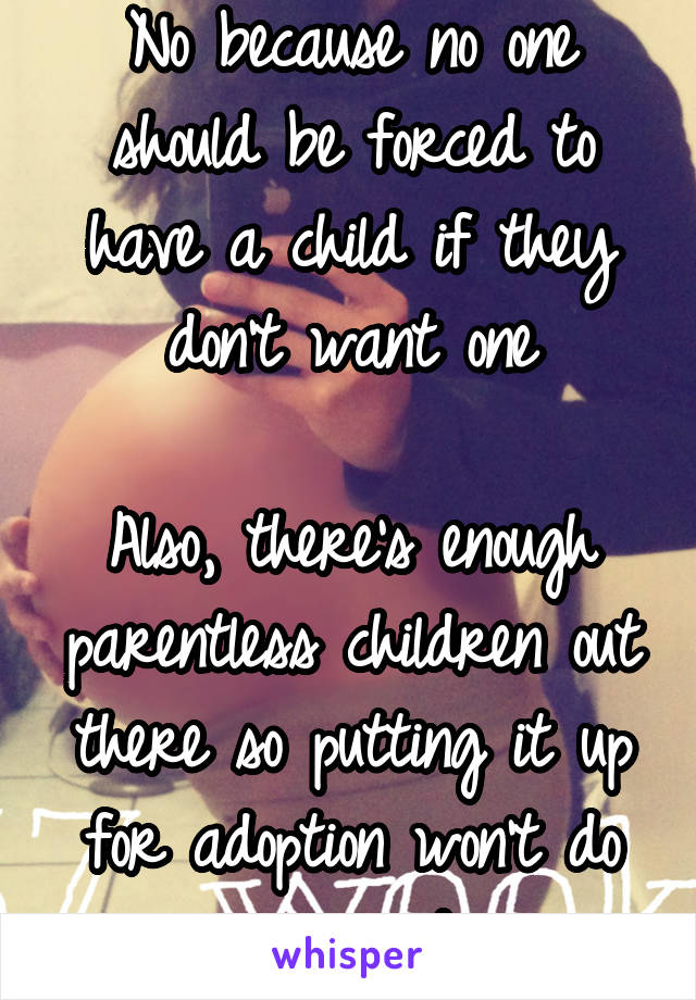 No because no one should be forced to have a child if they don't want one

Also, there's enough parentless children out there so putting it up for adoption won't do any good 