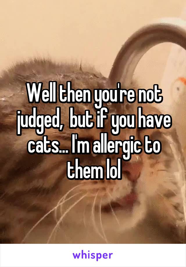 Well then you're not judged,  but if you have cats... I'm allergic to them lol