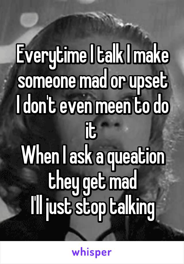 Everytime I talk I make someone mad or upset
I don't even meen to do it 
When I ask a queation they get mad
I'll just stop talking