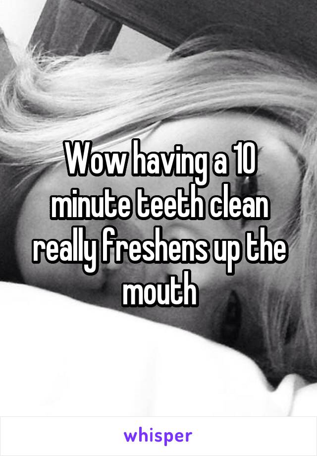 Wow having a 10 minute teeth clean really freshens up the mouth