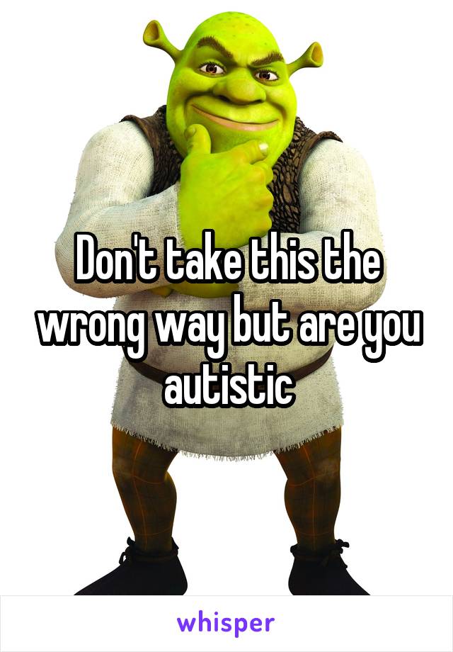 Don't take this the wrong way but are you autistic
