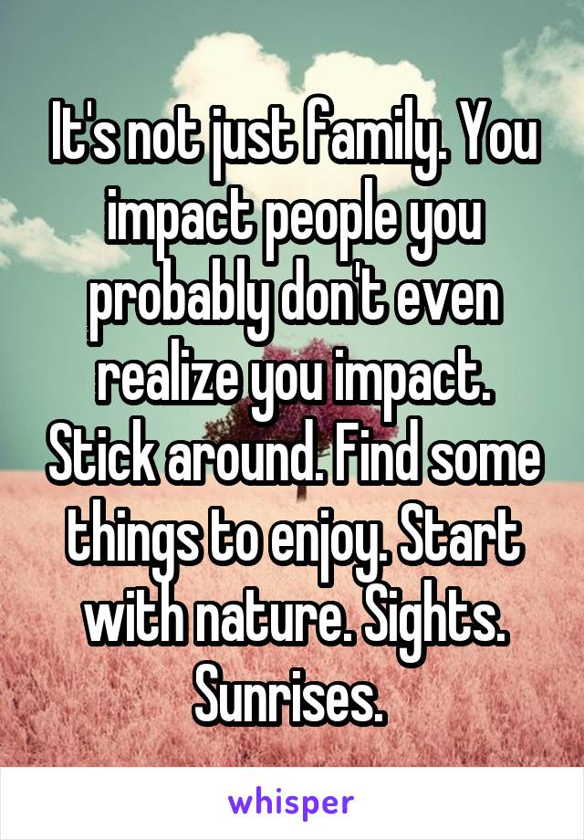 It's not just family. You impact people you probably don't even realize you impact. Stick around. Find some things to enjoy. Start with nature. Sights. Sunrises. 