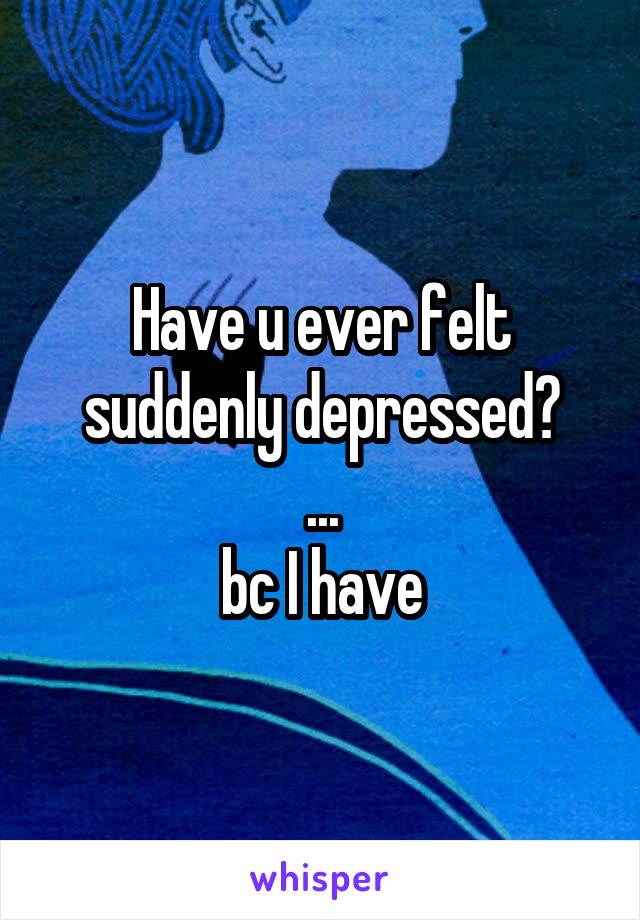 Have u ever felt suddenly depressed?
...
bc I have
