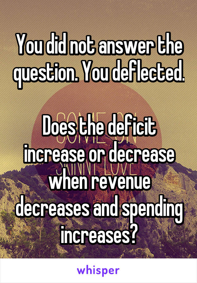 You did not answer the question. You deflected.

Does the deficit increase or decrease when revenue decreases and spending increases?