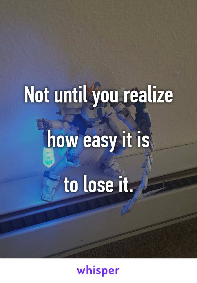 Not until you realize

 how easy it is 

to lose it.