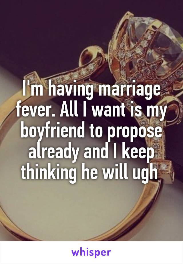 I'm having marriage fever. All I want is my boyfriend to propose already and I keep thinking he will ugh 