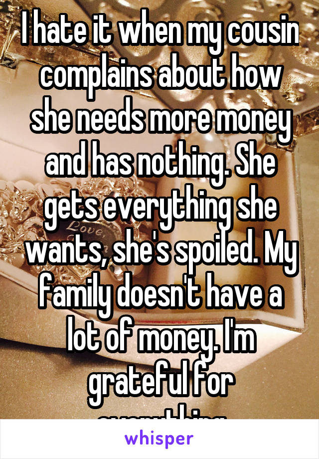 I hate it when my cousin complains about how she needs more money and has nothing. She gets everything she wants, she's spoiled. My family doesn't have a lot of money. I'm grateful for everything