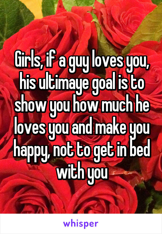 Girls, if a guy loves you, his ultimaye goal is to show you how much he loves you and make you happy, not to get in bed with you
