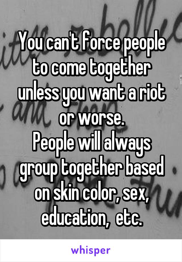 You can't force people to come together unless you want a riot or worse.
People will always group together based on skin color, sex, education,  etc.