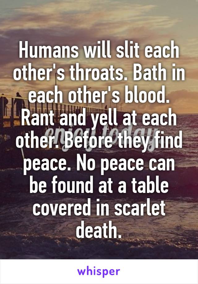 Humans will slit each other's throats. Bath in each other's blood. Rant and yell at each other. Before they find peace. No peace can be found at a table covered in scarlet death.