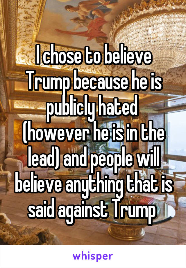 I chose to believe Trump because he is publicly hated  (however he is in the lead) and people will believe anything that is said against Trump 