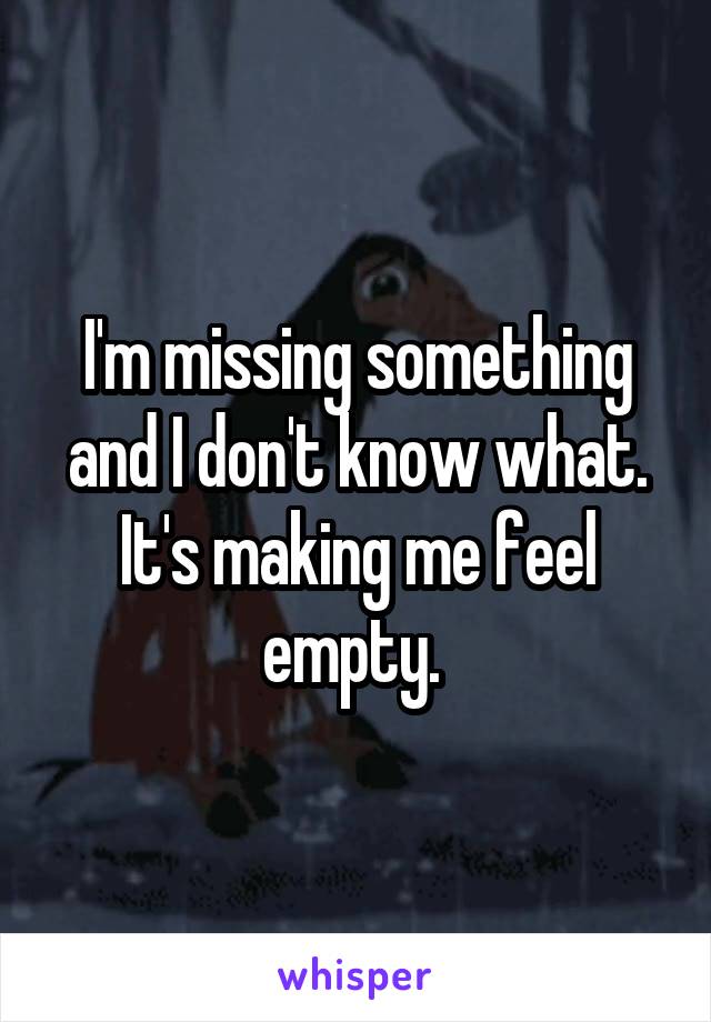 I'm missing something and I don't know what. It's making me feel empty. 